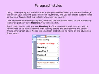 Paragraph styles Using built-in paragraph and character styles provided by Word, you can easily change the look of your text with just a couple of keystrokes, and you can create custom styles so that your favorite look is available whenever you want it.  Click anywhere in the the paragraph, then find the drop-down menu on the Formatting toolbar (it probably says  Normal ). You will see a list. Scroll down the list until you see  Heading 1 . Click to select it, and your text will be reformatted to 16 point Arial bold with spacing before and after (above and below). This is a Paragraph style. Notice the small icon that follows its name on the Style drop-down menu.  