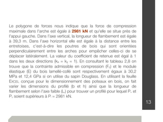 13
Le polygone de forces nous indique que la force de compression
maximale dans l'arche est égale à 2981 kN et qu'elle se situe près de
l'appui gauche. Dans l'axe vertical, la longueur de ﬂambement est égale
à 39,3 m. Dans l'axe horizontal elle est égale à la distance entre les
entretoises, c'est-à-dire les poutres de bois qui sont orientées
perpendiculairement entre les arches pour empêcher celles-ci de se
déplacer latéralement. La valeur du coefﬁcient de retenue est égal à 1
dans les deux directions (kx = ky = 1). En consultant le tableau 2,8 on
trouve que la contrainte admissible en compression (Fc) et le module
élastique (E) du bois lamellé-collé sont respectivement égaux à 30,2
MPa et 12,4 GPa si on utilise du sapin Douglass. En utilisant la feuille
EXCEL conçue pour le dimensionnement des poteaux en bois, on fait
varier les dimensions du proﬁlé (b et h) ainsi que la longueur de
ﬂambement selon l'axe faible (Ly) pour trouver un proﬁlé pour lequel Prx et
Pry soient supérieurs à Pf = 2981 kN.
 