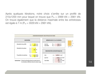 14
Après quelques itérations, notre choix s'arrête sur un proﬁlé de
215x1200 mm pour lequel on trouve que Prx = 2999 kN > 2981 kN.
On trouve également que la distance maximale entre les entretoises
est égale à 7 m (Pry = 3029 kN > 2981 kN).
 