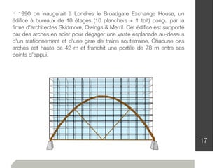17
n 1990 on inaugurait à Londres le Broadgate Exchange House, un
édiﬁce à bureaux de 10 étages (10 planchers + 1 toit) conçu par la
ﬁrme d'architectes Skidmore, Owings & Merril. Cet édiﬁce est supporté
par des arches en acier pour dégager une vaste esplanade au-dessus
d'un stationnement et d'une gare de trains souterraine. Chacune des
arches est haute de 42 m et franchit une portée de 78 m entre ses
points d'appui.
 