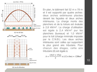 18
A =
(18,5 + 15)m
2
× (12 × 6m) = 1206m2
En plan, le bâtiment fait 52 m x 78 m
et il est supporté par quatre arches:
deux arches extérieures placées
devant les façades et deux arches
intérieures. La charge morte des
planchers et de la toiture est évaluée
à 2,8 kN/m2. La charge d’utilisation
est égale à 2,4 kN/m2 pur les
planchers (bureaux) et 1,0 kN/m2
pour le toit (charge minimale imposée
par le C.N.B.). Les deux arches
intérieures sont celles qui supportent
la plus grand aire tributaire. Pour
chacun des étages, cette aire
tributaire (A) est égale à:
 