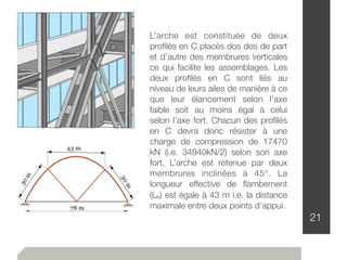 21
L’arche est constituée de deux
proﬁlés en C placés dos dos de part
et d’autre des membrures verticales
ce qui facilite les assemblages. Les
deux proﬁlés en C sont liés au
niveau de leurs ailes de manière à ce
que leur élancement selon l’axe
faible soit au moins égal à celui
selon l’axe fort. Chacun des proﬁlés
en C devra donc résister à une
charge de compression de 17470
kN (i.e. 34940kN/2) selon son axe
fort. L’arche est retenue par deux
membrures inclinées à 45°. La
longueur effective de ﬂambement
(Le) est égale à 43 m i.e. la distance
maximale entre deux points d’appui.
 