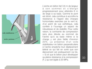 33
L’arche en béton fait 3,6 m de largeur
à s o n s o m m e t e t s ’ é l a r g i t
progressivement pour atteindre 6 m
de large à sa base. Comme le pont
est étroit, cela contribue à accroître la
résistance à l’égard des charges
horizontales exercées par le vent et,
d’un point de vue esthétique, cela
confère à l’ouvrage un aspect de
robustesse et de stabilité. Pour cette
raison, la contrainte de compression
sera plus élevée au sommet de
l’arche qu’à sa base même si la
charge y est plus faible d’environ
20%. La présence d’un voile
stabilisateur en béton perpendiculaire
à l’arche empêche tout déplacement
latéral ce qui fait en sorte que son
élancement est pratiquement nul (kL
= 0) et que le béton peut développer
sa pleine résistance à la compression
(F c) qui est égale à 25 MPa.
 