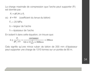 34
ϕ = 0,6
Pr = ϕFcbh ≥ Pf
La charge maximale de compression que l’arche peut supporter (Pr)
est donnée par:
où: 	 (coefﬁcient du tenue du béton)
	 Fc = 25 MPa
	 b = largeur de l’arche
	 h = épaisseur de l’arche
En isolant h dans cette équation, on trouve que:
h ≥
Pf
ϕFc
× b
=
10920000N
0,6 × 15
N
mm2
× 3600mm
= 200mm
Cela signiﬁe qu’une mince ruban de béton de 200 mm d’épaisseur
peut supporter une charge de 1310 tonnes sur un portée de 90 m.
 
