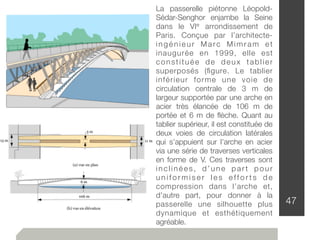 47
La passerelle piétonne Léopold-
Sédar-Senghor enjambe la Seine
dans le VIe arrondissement de
Paris. Conçue par l’architecte-
ingénieur Marc Mimram et
inaugurée en 1999, elle est
constituée de deux tablier
superposés (ﬁgure. Le tablier
inférieur forme une voie de
circulation centrale de 3 m de
largeur supportée par une arche en
acier très élancée de 106 m de
portée et 6 m de ﬂèche. Quant au
tablier supérieur, il est constituée de
deux voies de circulation latérales
qui s’appuient sur l’arche en acier
via une série de traverses verticales
en forme de V. Ces traverses sont
inclinées, d’une part pour
u n i f o r m i s e r l e s e ff o r t s d e
compression dans l’arche et,
d’autre part, pour donner à la
passerelle une silhouette plus
dynamique et esthétiquement
agréable.
 