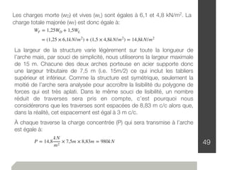 49
Les charges morte (wD) et vives (wL) sont égales à 6,1 et 4,8 kN/m2. La
charge totale majorée (wF) est donc égale à:
WF = 1,25WD + 1,5WL
= (1,25 × 6,1kN/m2
) + (1,5 × 4,8kN/m2
) = 14,8kN/m2
La largeur de la structure varie légèrement sur toute la longueur de
l’arche mais, par souci de simplicité, nous utiliserons la largeur maximale
de 15 m. Chacune des deux arches porteuse en acier supporte donc
une largeur tributaire de 7,5 m (i.e. 15m/2) ce qui inclut les tabliers
supérieur et inférieur. Comme la structure est symétrique, seulement la
moitié de l’arche sera analysée pour accroître la lisibilité du polygone de
forces qui est très aplati. Dans le même souci de lisibilité, un nombre
réduit de traverses sera pris en compte, c’est pourquoi nous
considérerons que les traverses sont espacées de 8,83 m c/c alors que,
dans la réalité, cet espacement est égal à 3 m c/c.
À chaque traverse la charge concentrée (P) qui sera transmise à l’arche
est égale à:
P = 14,8
kN
m2
× 7,5m × 8,83m = 980kN
 