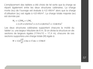 57
L’emplacement des tabliers a été choisi de tel sorte que la charge se
réparti également entre les deux structures caténaires. La charge
morte (wD) de l’ouvrage est évaluée à 4,5 kN/m2 alors que la charge
d’utilisation (wL) est égale à 4,8 kN/m2. La charge totale majorée (wF)
est donnée par:
WF = 1,25WD + 1,5WL
= (1,25 × 4,5kN/m2
) + (1,5 × 4,8kN/m2
) = 12,8kN/m2
Les deux structures caténaires supportent chacune la moitié du
tablier i.e. une largeur tributaire de 6 m. Si on divise la structure en dix
sections de largeurs égales (174m/10 = 17,4 m), chacune de ces
sections supportera une charge totale (W) égale à:
W = 12,8
kN
m2
× 6m × 17,4m = 1336kN
 