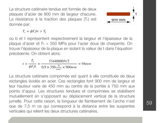 59
La structure caténaire tendue est formée de deux
plaques d’acier de 900 mm de largeur chacune.
La résistance à la traction des plaques (Tr) est
donnée par:
Tr = ϕFtbt > Tf
où b et t représentent respectivement la largeur et l’épaisseur de la
plaque d’acier et Ft = 350 MPa pour l’acier doux de charpente. On
trouve l’épaisseur de la plaque en isolant la valeur de t dans l’équation
précédente. On obtient alors:
t >
Tf
ϕFtb
=
53440000N/2
0,9 × 350 N
mm2
× 900mm
= 94mm
La structure caténaire comprimée est quant à elle constituée de deux
rectangles évidés en acier. Ces rectangles font 900 mm de largeur et
leur hauteur varie de 450 mm au centre de la portée à 750 mm aux
points d’appui. Les structures tendues et comprimées se stabilisent
mutuellement en s’opposant au déplacement vertical de la structure
jumelle. Pour cette raison, la longueur de ﬂambement de l’arche n’est
que de 7,5 m ce qui correspond à la distance entre les suspentes
verticales qui relient les deux structures caténaires.
 