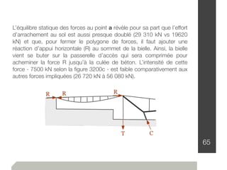 65
L’équilibre statique des forces au point a révèle pour sa part que l’effort
d’arrachement au sol est aussi presque doublé (29 310 kN vs 19620
kN) et que, pour fermer le polygone de forces, il faut ajouter une
réaction d’appui horizontale (R) au sommet de la bielle. Ainsi, la bielle
vient se buter sur la passerelle d’accès qui sera comprimée pour
acheminer la force R jusqu’à la culée de béton. L’intensité de cette
force - 7500 kN selon la ﬁgure 3200c - est faible comparativement aux
autres forces impliquées (26 720 kN à 56 080 kN).
 
