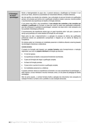 10 | P a g e C e r t i f i c a d o “ C ” E m E d u c a ç ã o P r o f i s s i o n a l / 2 0 1 5
1.6 Estratégias
de ensino-
aprendizagem
Devido a heterogeneidade do grupo alvo, é possível estruturar a Qualificação do Formador C num
percurso por fases, utilizando as propriedades da modularidade (Módulos, Unidades Didácticas).
Isto não significa uma redução dos conteúdos, mas a articulação do percurso formativo em qualificações
parciais, num processo que culmina com a qualificação completa ao acabar o percurso, incluindo também
o reconhecimento das experiências de trabalho e formação anteriores.
O que parece mais difícil e não aconselhável, é uma redução dos conteúdos e dos conceitos que
compõem a qualificação do Formador na base dos níveis do quadro das qualificações profissionais,
para não enfraquecer a qualidade da aprendizagem, sobretudo nas áreas onde é mais necessária uma
boa qualidade metodológica profissional.
O reconhecimento das experiências prévias joga um papel importante sobre- tudo para o pessoal em
serviço que já participou em muitas sessões de formação de curta duração.
Deste ponto de vista o desenvolvimento e a aplicação do processo de reforma das qualificações
profissionais deveria ser paralelamente acompanhado e integrado por um sistema de Balanço de
Competência.
Os módulos podem ser ministrados em modalidade presencial e à distância utilizando e-learning baseado
nas abordagens interactivas e colaborativas.
Contrato formativo
O projecto de formação está baseado num contrato formativo entre formador/instrutor e instituição
responsável, que inclui um projecto individual de formação que descreve:
 O nível de ingresso;
 As experiências de trabalho e educacional formalmente reconhecidas;
 O plano de formação até chegar a qualificação completa;
 As fases de formação previstas;
 O prazo entre o qual ele irá concluir a qualificação completa;
 As modalidades (presencial ou a distância)
O projecto individual valoriza as experiências do formando e as suas características de aprendizagem, o
estilo cognitivo, os seus interesses e recursos individuais, senso, um dos pilares da pedagogia de adultos
(andragogia).
Além do acima exposto,, o contrato formativo facilita a aplicação dos instrumentos mais avançados de
avaliação formativa e sumativa como o portefólio e a auto avaliação estruturada;
 