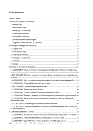 2 | P a g e C e r t i f i c a d o “ C ” E m E d u c a ç ã o P r o f i s s i o n a l / 2 0 1 5
Table of Contents
Table of Contents ..................................................................................................................................1
1. Introdução ao Registo da Qualificação....................................................................................................4
1 Introdução Geral................................................................................................................................5
1.2 Metodologia Utilizada ......................................................................................................................5
1.3 Justificação da Qualificação.............................................................................................................7
1.4 Objectivo da Qualificação ................................................................................................................9
1.5 Estrutura da Qualificação.................................................................................................................9
1.6 Estratégias de ensino-aprendizagem ..............................................................................................10
1.7 Progressão entre qualificações do sub campo .................................................................................11
2. Informação para Registo da Qualificação..............................................................................................12
2.1 Grupo (s) alvo...............................................................................................................................13
2.2 Formas de instrução......................................................................................................................13
2.3 Requisitos de instrução .................................................................................................................14
2.4 Instalações e Equipamento............................................................................................................14
2.5 Recursos......................................................................................................................................14
2.6 Duração.......................................................................................................................................14
3. Unidades de Competência Obrigatórias................................................................................................15
3.1 UC EDU058001: Aplicar os princípios e normas do sistema de Educação Profissional em Moçambique
.........................................................................................................................................................15
3. 2 UC EDU058002 Planificar o processo de ensino-aprendizagem apropriado para as características dos
formandos .........................................................................................................................................17
3.3 UC EDU058003: Gerir o processo de ensino-aprendizagem de um módulo na sua área específica.....20
3.4 UC EDU058004: Treinar e facilitar aprendizagem em grupo.............................................................22
3.5 UC EDU058005: Avaliar resultados da aprendizagem ....................................................................25
3.6 UC EDU058006: Desenvolver material didáctico.............................................................................30
3.7 UC EDU058007: Comunicar utilizando linguagem e métodos apropriados .........................................34
3.2 UC EDU058008: Promover e assegurar um ambiente de aprendizagem inclusivo, seguro e saudável.36
3.9 UC EDU058009: Aplicar as tecnologias de Informação e Comunicação (TICs) nas actividades de
ensino/aprendizagem..........................................................................................................................40
3.10 UC EDU058010: Gerir o estágio dos formandos num local de trabalho ............................................43
3.11 UC EDU058011: Realizar uma experiência de trabalho como formador estagiário numa Instituição de
Educação Profissional.........................................................................................................................46
4. Unidades de Competência Opcionais ..................................................................................................50
4.1 UC EDU058012: Actualizar-se numa área técnica específica através de uma experiência de trabalho..50
4.2 UC EDU058013: Trabalhar de forma efectiva como educador de Jovens e Adultos ............................53
4.3 UC EDU058014 Aplicar Métodos e Técnicas apropriadas para a Educação Inclusiva........................56
 