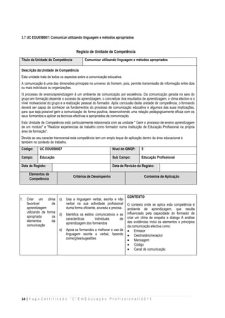 34 | P a g e C e r t i f i c a d o “ C ” E m E d u c a ç ã o P r o f i s s i o n a l / 2 0 1 5
3.7 UC EDU058007: Comunicar utilizando linguagem e métodos apropriados
Registo de Unidade de Competência
Titulo da Unidade de Competência Comunicar utilizando linguagem e métodos apropriados
Descrição da Unidade de Competência
Esta unidade trata de todos os aspectos sobre a comunicação educativa.
A comunicação é uma das dimensões principais no universo do homem, pois, permite transmissão de informação entre dois
ou mais indivíduos ou organizações.
O processo de ensino/aprendizagem é um ambiente de comunicação por excelência. Da comunicação gerada no seio do
grupo em formação depende o sucesso da aprendizagem, o concretizar dos resultados de aprendizagem, o clima afectivo e o
nível motivacional do grupo e a realização pessoal do formador. Após conclusão desta unidade de competência, o formando
deverá ser capaz de conhecer os fundamentos do processo de comunicação educativa e algumas das suas implicações,
para que seja possível gerir a comunicação de forma positiva, desenvolvendo uma relação pedagogicamente eficaz com os
seus formandos e aplicar as técnicas efectivas e apropriadas de comunicação.
Esta Unidade de Competência está particularmente relacionada com as unidade " Gerir o processo de ensino aprendizagem
de um modulo" e "Realizar experiencias de trabalho como formador numa instituição de Educação Profissional na própria
área de formação".
Devido ao seu caracter transversal esta competência tem um amplo leque de aplicação dentro da área educacional e
também no contexto de trabalho.
Código: UC EDU058007 Nível do QNQP: 5
Campo: Educação Sub Campo: Educação Profissional
Data de Registo: Data de Revisão do Registo:
Elementos de
Competência
Critérios de Desempenho Contextos de Aplicação
1. Criar um clima
favorável de
aprendizagem
utilizando de forma
apropriada os
elementos da
comunicação
c) Usa a linguagem verbal, escrita e não
verbal na sua actividade profissional
duma forma eficiente, acurada e precisa.
d) Identifica os estilos comunicativos e as
caracteriticas individuais de
aprendizagem dos formandos
e) Apoia os formandos a melhorar o uso da
linguagem escrita e verbal, fazendo
correcções/sugestões
CONTEXTO
O contexto onde se aplica esta competência é
ambiente de aprendizagem, que resulta
influenciado pela capacidade do formador de
criar um clima de empatia e dialogo A análise
das evidências inclui os elementos e princípios
da comunicação efectiva como:
 Emissor
 Destinatário/receptor
 Mensagem
 Código
 Canal de comunicação
 