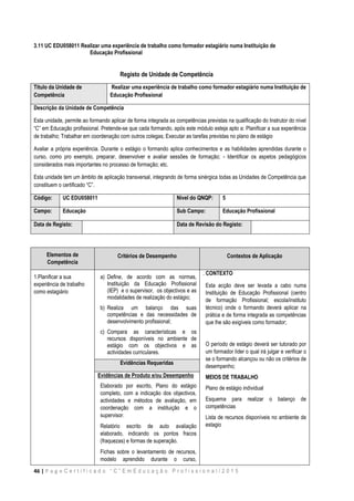 46 | P a g e C e r t i f i c a d o “ C ” E m E d u c a ç ã o P r o f i s s i o n a l / 2 0 1 5
3.11 UC EDU058011 Realizar uma experiência de trabalho como formador estagiário numa Instituição de
Educação Profissional
Registo de Unidade de Competência
Titulo da Unidade de
Competência
Realizar uma experiência de trabalho como formador estagiário numa Instituição de
Educação Profissional
Descrição da Unidade de Competência
Esta unidade, permite ao formando aplicar de forma integrada as competências previstas na qualificação do Instrutor do nível
“C” em Educação profissional. Pretende-se que cada formando, após este módulo esteja apto a: Planificar a sua experiência
de trabalho; Trabalhar em coordenação com outros colegas; Executar as tarefas previstas no plano de estágio
Avaliar a própria experiência. Durante o estágio o formando aplica conhecimentos e as habilidades aprendidas durante o
curso, como pro exemplo, preparar, desenvolver e avaliar sessões de formação; - Identificar os aspetos pedagógicos
considerados mais importantes no processo de formação; etc.
Esta unidade tem um âmbito de aplicação transversal, integrando de forma sinérgica todas as Unidades de Competência que
constituem o certificado “C”.
Código: UC EDU058011 Nível do QNQP: 5
Campo: Educação Sub Campo: Educação Profissional
Data de Registo: Data de Revisão do Registo:
Elementos de
Competência
Critérios de Desempenho Contextos de Aplicação
1.Planificar a sua
experiência de trabalho
como estagiário
a) Define, de acordo com as normas,
Instituição da Educação Profissional
(IEP) e o supervisor, os objectivos e as
modalidades de realização do estágio;
b) Realiza um balanço das suas
competências e das necessidades de
desenvolvimento profissional;
c) Compara as características e os
recursos disponíveis no ambiente de
estágio com os objectivos e as
actividades curriculares.
. CONTEXTO
Esta acção deve ser levada a cabo numa
Instituição de Educação Profissional (centro
de formação Profissional; escola/instituto
técnico) onde o formando deverá aplicar na
prática e de forma integrada as competências
que lhe são exigíveis como formador;
O período de estágio deverá ser tutorado por
um formador líder o qual irá julgar e verificar o
se o formando alcançou ou não os critérios de
desempenho;
MEIOS DE TRABALHO
Plano de estágio individual
Esquema para realizar o balanço de
competências
Lista de recursos disponíveis no ambiente de
estagio
Evidências Requeridas
Evidências de Produto e/ou Desempenho
Elaborado por escrito, Plano do estágio
completo, com a indicação dos objectivos,
actividades e métodos de avaliação, em
coordenação com a instituição e o
supervisor.
Relatório escrito de auto avaliação
elaborado, indicando os pontos fracos
(fraquezas) e formas de superação.
Fichas sobre o levantamento de recursos,
modelo aprendido durante o curso,
 