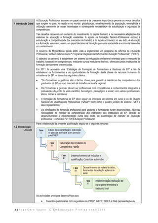 5 | P a g e C e r t i f i c a d o “ C ” E m E d u c a ç ã o P r o f i s s i o n a l / 2 0 1 5
1 Introdução Geral
A Educação Profissional assume um papel central e de crescente importância perante os novos desafios
que surgem no país, na região e no mundo: globalização, envelhecimento da população, emergência e
utilização crescente de novas tecnologias e consequente necessidade de actualização e aquisição de
competências.
Tais desafios requerem um aumento do investimento no capital humano e na necessária adaptação dos
sistemas de educação e formação existentes. A aposta na formação Técnico-Profissional conduz à
estruturação e competitividade dos mercados de trabalho e do tecido económico no seu todo. A educação
e a formação assumem, assim, um papel decisivo na transição para uma sociedade e economia baseadas
no conhecimento.
O Governo de Moçambique desde 2006, está a implementar um programa de reforma da Educação
Profissional, também referido como " Programa Integrado da Reforma da Educação Profissional " (PIREP).
O objectivo do governo é estabelecer um sistema da educação profissional orientado para o mercado de
trabalho, baseado em competências, mediante cursos modulares flexíveis, oferecidos pelas instituições de
formação devidamente credenciadas.
Em 2011 foi aprovada uma "Estratégia de Formação de Formadores e Gestores da EP” a fim de
estabelecer os fundamentos e as oportunidades de formação desta classe de recursos humanos do
subsistema da EP, na base dos seguintes critérios:
 “Os Formadores e gestores são o factor- chave para garantir a relevância das competências dos
graduados da EP no novo mercado de trabalho nacional e regional.
 Os Formadores e gestores devem ser profissionais com competências e conhecimentos integrados e
polivalentes do ponto de vista científico, tecnológico, pedagógico e social, com valores profissionais,
éticos, morais e patrióticos;
 A formação de formadores da EP deve seguir os princípios da reforma em curso e os do Quadro
Nacional de Qualificações Profissionais ("QNQP") bem como o quadro jurídico do sistema TVET e
seus regulamentos;
 Os certificados de formação profissional para gestores e formadores foram desenvolvidos, havendo
necessidade de reforçar as competências dos instrutores das instituições da EP, através do
desenvolvimento e implementação numa fase piloto, da qualificação de instrutor de educação
profissional – certificado "C" ”em Educação Profissional.
1.2 Metodologia
Utilizada
Para a elaboração da presente qualificação seguiu-se o seguinte percurso:
As actividades principais desenvolvidas sao:
a. Encontros preliminares com os gestores do PIREP; INEFP, DINET e DAQ (apresentação da
 
