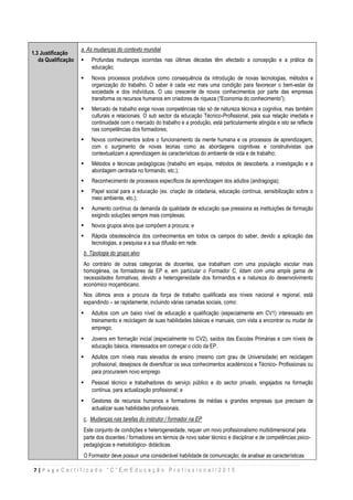 7 | P a g e C e r t i f i c a d o “ C ” E m E d u c a ç ã o P r o f i s s i o n a l / 2 0 1 5
1.3 Justificação
da Qualificação
a. a. As mudanças do contexto mundial
 Profundas mudanças ocorridas nas últimas décadas têm afectado a concepção e a prática da
educação;
 Novos processos produtivos como consequência da introdução de novas tecnologias, métodos e
organização do trabalho. O saber é cada vez mais uma condição para favorecer o bem-estar da
sociedade e dos indivíduos. O uso crescente de novos conhecimentos por parte das empresas
transforma os recursos humanos em criadores de riqueza (“Economia do conhecimento”);
 Mercado de trabalho exige novas competências não só de natureza técnica e cognitiva, mas também
culturais e relacionais. O sub sector da educação Técnico-Profissional, pela sua relação imediata e
continuidade com o mercado do trabalho e a produção, está particularmente atingida e isto se reflecte
nas competências dos formadores;
 Novos conhecimentos sobre o funcionamento da mente humana e os processos de aprendizagem,
com o surgimento de novas teorias como as abordagens cognitivas e construtivistas que
contextualizam a aprendizagem às características do ambiente de vida e de trabalho;
 Métodos e técnicas pedagógicas (trabalho em equipa, métodos de descoberta, a investigação e a
abordagem centrada no formando, etc.);
 Reconhecimento de processos específicos da aprendizagem dos adultos (andragogia);
 Papel social para a educação (ex. criação de cidadania, educação contínua, sensibilização sobre o
meio ambiente, etc.);
 Aumento contínuo da demanda da qualidade de educação que pressiona as instituições de formação
exigindo soluções sempre mais complexas;
 Novos grupos alvos que compõem a procura; e
 Rápida obsolescência dos conhecimentos em todos os campos do saber, devido a aplicação das
tecnologias, a pesquisa e a sua difusão em rede.
b. Tipologia do grupo alvo
Ao contrário de outras categorias de docentes, que trabalham com uma população escolar mais
homogénea, os formadores da EP e, em particular o Formador C, lidam com uma ampla gama de
necessidades formativas, devido a heterogeneidade dos formandos e a natureza do desenvolvimento
económico moçambicano.
Nos últimos anos a procura da força de trabalho qualificada aos níveis nacional e regional, está
expandindo – se rapidamente, incluindo várias camadas sociais, como:
 Adultos com um baixo nível de educação e qualificação (especialmente em CV1) interessado em
treinamento e reciclagem de suas habilidades básicas e manuais, com vista a encontrar ou mudar de
emprego;
 Jovens em formação inicial (especialmente no CV2), saídos das Escolas Primárias e com níveis de
educação básica, interessados em começar o ciclo da EP.
 Adultos com níveis mais elevados de ensino (mesmo com grau de Universidade) em reciclagem
profissional, desejosos de diversificar os seus conhecimentos académicos e Técnico- Profissionais ou
para procurarem novo emprego
 Pessoal técnico e trabalhadores do serviço público e do sector privado, engajados na formação
contínua, para actualização profissional; e
 Gestores de recursos humanos e formadores de médias e grandes empresas que precisam de
actualizar suas habilidades profissionais.
c. Mudanças nas tarefas do instrutor / formador na EP
Este conjunto de condições e heterogeneidade, requer um novo profissionalismo multidimensional pela
parte dos docentes / formadores em termos de novo saber técnico e disciplinar e de competências psico-
pedagógicas e metodológico- didácticas.
O Formador deve possuir uma considerável habilidade de comunicação; de analisar as características
 