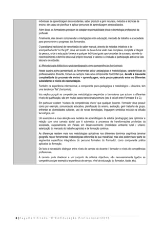 8 | P a g e C e r t i f i c a d o “ C ” E m E d u c a ç ã o P r o f i s s i o n a l / 2 0 1 5
individuais de aprendizagem dos estudantes, saber produzir e gerir recursos, métodos e técnicas de
ensino; ser capaz de planificar e aplicar percursos de aprendizagem personalizados.
Além disso, os formadores precisam de adoptar responsabilidade ética e deontologia profissional da
profissão.
Finalmente, eles devem compreender a interligação entre educação, mercado de trabalho e a sociedade
para promoverem o progresso dos formandos.
O paradigma tradicional de transmissão do saber manual, através de métodos imitativos e de
acompanhamento “on the job”, deve ser revisto na base duma visão mais complexa, completa e integral
da pessoa, onde a educação fornece a qualquer individuo iguais oportunidades de sucesso, através do
reconhecimento e domínio dos seus próprio recursos e valores e a inclusão e participação activa na vida
laboral e do cidadão.
d. Metodologia didáctica e psicopedagogia como competências horizontais
Nesse quadro acima apresentado, as ferramentas psico- pedagógicas e metodológicas, características do
profissionalismo docente, tornam-se sempre mais uma componente horizontal que, devido a crescente
complexidade do processo de ensino – aprendizagem, varia pouco passando entre os diferentes
subsistemas e níveis de escolarização.
Também na experiência internacional, a componente psico-pedagógica e metodológico – didáctica, tem
uma tendência “flat” (horizontal);
Isto explica porquê as competências metodológicas requeridas a formadores que actuam a diferentes
níveis de qualificação, são em muitos casos transversais/comuns (isto é visível entre Formador B e C);
Em particular existem “núcleos de competências chave” que qualquer docente / formador deve possuir
como por exemplo, comunicação educativa, planificação do ensino, avaliação, gerir trabalho de grupo,
enfrentar as diversidades culturais, uso de novas tecnologias, linguagem simbólica incluída na difusão
tecnológica, etc.
Um exemplo é a nova atenção aos modelos de aprendizagem de adultos (andragogia) para optimizar a
relação com uma camada social que é submetida a processos de transformações profundas da
sociedade, especialmente em Países em Desenvolvimento (mobilidade ambiente rural / urbano;
salarização do mercado do trabalho agrícola) e de formação continua.
As diferenças residem mais nas metodologias aplicativas nos diferentes domínios cognitivos (ensinar
geografia requer ferramentas metodológicas diferentes do que mecânica), mas eles podem fazer parte de
segmentos específicos integrativos do percurso formativo do Formador, como componente prática
aplicativa da formação.
De facto é necessário distinguir entre níveis de carreira do docente / formador e níveis de competências
profissionais.
A carreira pode obedecer a um conjunto de critérios objectivos, não necessariamente ligados as
competências (por exemplo a experiência de serviço, nível de educação do formador, idade, etc).
 