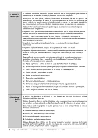 9 | P a g e C e r t i f i c a d o “ C ” E m E d u c a ç ã o P r o f i s s i o n a l / 2 0 1 5
1.4 Objectivo da
Qualificação
O Formador, actualmente, responde a múltiplos desafios e tem de estar preparado para enfrentar as
necessidades de um mercado da formação profissional cada vez mais competitivo.
Ao Formador não basta ensinar e transmitir conhecimentos, é necessário que seja um “facilitador” da
aprendizagem, um estimulador à criação de novos comportamentos e atitudes, um profissional que
exerça influência nos seus formandos – orientação centrada no cliente – no que respeita à excelência,
que observe e estude as diferenças individuais dos sujeitos, as suas consequências e as suas causas.
Ao desenvolver e avaliar competências no quadro traçado, devem ser tomadas em conta algumas
características das competências:
 Competência não é apenas sobre o conhecimento, mas sobre como gerir os próprios recursos (manuais,
mentais, relacionais) no desempenho das tarefas no âmbito do próprio contexto social e de trabalho;
 Isto implica a interacção social e o trabalho de grupo. Portanto, a competência é um conjunto de
características individuais, mas também de interacção colectiva no contexto operacional e de vida e dos
seus valores e comportamentos;
 Competência é acumulada tanto na educação formal e em contextos informais (aprendizagem
experiencial);
 Competência significa flexibilidade, pesquisa de soluções e atitude positiva para mudar;
 Competência requer avaliação contínua e desenvolvimento através da capacidade de auto apreender e de
acesso às informações. A avaliação é contínua e integra tanto a auto –avaliação, como a avaliação
externa.
Esta qualificação tem como objectivo principal o desenvolvimento de competências educacionais e
pedagógico-metodológicas chave à ocupação de Instrutor da Educação Profissional. No final da
formação, os formandos deverão ser capazes de:
a) Aplicar os princípios e normas do sitema de Educação Profissional em Moçambique;
b) Planificar o processo de ensino e aprendizagem apropriado para as características dos formandos;
c) Gerir o processo de ensino-aprendizagem de um módulo na sua área específica ;
d) Treinar e facilitar a aprendizagem em grupo;
e) Avaliar os resultados da aprendizagem.
f) Desenvolver material didáctico;
g) Comunicar utilizando linguagem e métodos apropriados;
h) Promover e assegurar um ambiente de aprendizagem inclusivo, seguro e saudável;
i) Aplicar as Tecnologias de Informação e Comunicação nas actividades de ensino –aprendizagem;
j) Gerir o estágio dos formandos num local de trabalho;
1.5 Estrutura da
Qualifica
ção
A estrutura da Qualificação do Formador “C” está baseada em dois tipos de módulos: Módulos
Obrigatórios e Módulos Opcionais.
Módulos Obrigatórios: Com um total de 40 créditos, estes módulos se referem às competências chave
que constituem os pilares teóricos do perfil profissional do formador C, incluindo um de carácter prático.
Estes módulos estão reagrupados em quatro grandes áreas ou eixos correspondentes ao ciclo de
formação, nomeadamente:
A - Ambiente formativo e contexto de aprendizagem;
B - Concepção e planificação do processo formativo;
C - Implementação e apoio à aprendizagem; e
D- Avaliação dos resultados da aprendizagem.
Módulos Opcionais: Estes módulos não têm caracter obrigatório, flexibilizam o percurso de formação
permitindo ao formador aprofundar aspectos mais ligados aos seus próprios interesses, no âmbito e
contexto formativo, complementam saberes e progressos.
 