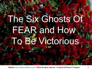 The Six Ghosts Of
 FEAR and How
 To Be Victorious

Website: http://InSearchOfHeroes.net ©2012 All rights reserved. * In Search Of Heroes™ Program   1
 