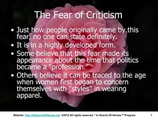 The Fear of Criticism
• Just how people originally came by this
  fear, no one can state definitely.
• It is in a highly developed form.
• Some believe that this fear made its
  appearance about the time that politics
  became a “profession.”
• Others believe it can be traced to the age
  when women first began to concern
  themselves with “styles” in wearing
  apparel.

Website: http://InSearchOfHeroes.net ©2012 All rights reserved. * In Search Of Heroes™ Program   1
 