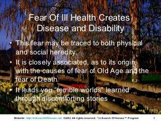 Fear Of Ill Health Creates
             Disease and Disability
• This fear may be traced to both physical
  and social heredity.
• It is closely associated, as to its origin,
  with the causes of fear of Old Age and the
  fear of Death.
• It leads you “terrible worlds” learned
  through discomforting stories

 Website: http://InSearchOfHeroes.net ©2012 All rights reserved. * In Search Of Heroes™ Program   1
 