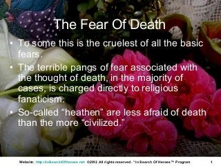 The Fear Of Death
• To some this is the cruelest of all the basic
  fears.
• The terrible pangs of fear associated with
  the thought of death, in the majority of
  cases, is charged directly to religious
  fanaticism.
• So-called “heathen” are less afraid of death
  than the more “civilized.”


  Website: http://InSearchOfHeroes.net ©2012 All rights reserved. * In Search Of Heroes™ Program   1
 
