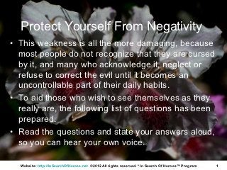 Protect Yourself From Negativity
• This weakness is all the more damaging, because
  most people do not recognize that they are cursed
  by it, and many who acknowledge it, neglect or
  refuse to correct the evil until it becomes an
  uncontrollable part of their daily habits.
• To aid those who wish to see themselves as they
  really are, the following list of questions has been
  prepared.
• Read the questions and state your answers aloud,
  so you can hear your own voice.

  Website: http://InSearchOfHeroes.net ©2012 All rights reserved. * In Search Of Heroes™ Program   1
 