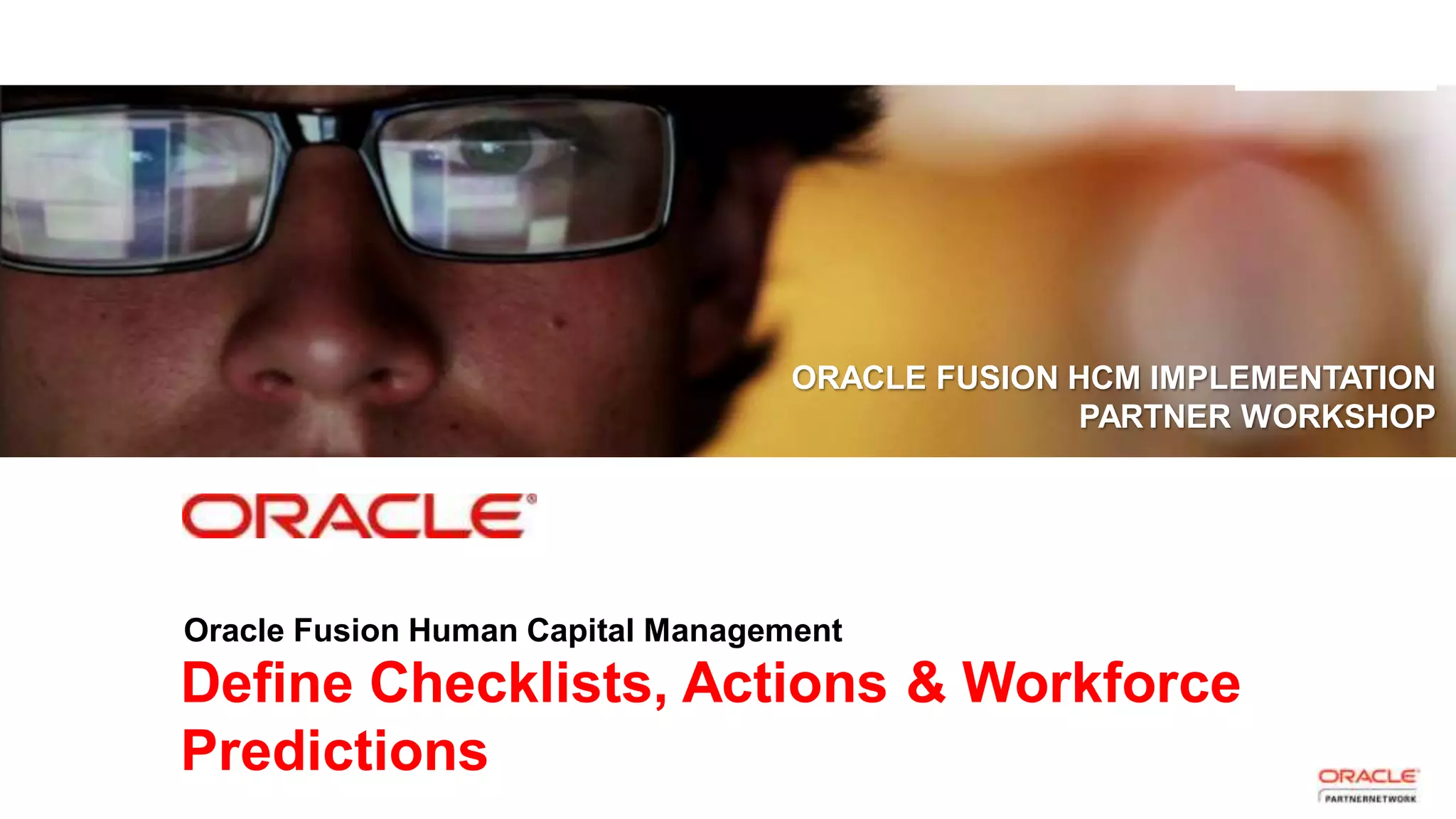 Copyright © 2013, Oracle and/or its affiliates. All rights reserved. Proprietary and Confidential – Distributed to Authorized Customers Subject to Safe Harbor1
Define Checklists, Actions & Workforce
Predictions
ORACLE FUSION HCM IMPLEMENTATION
PARTNER WORKSHOP
Oracle Fusion Human Capital Management
 