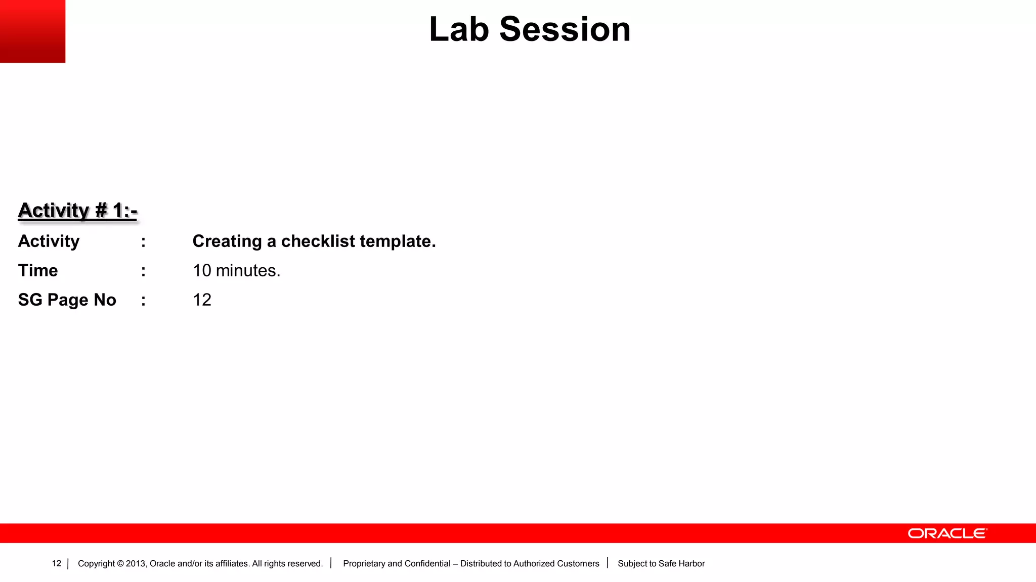 Copyright © 2013, Oracle and/or its affiliates. All rights reserved. Proprietary and Confidential – Distributed to Authorized Customers Subject to Safe Harbor12
Activity # 1:-
Activity : Creating a checklist template.
Time : 10 minutes.
SG Page No : 12
Lab Session
 