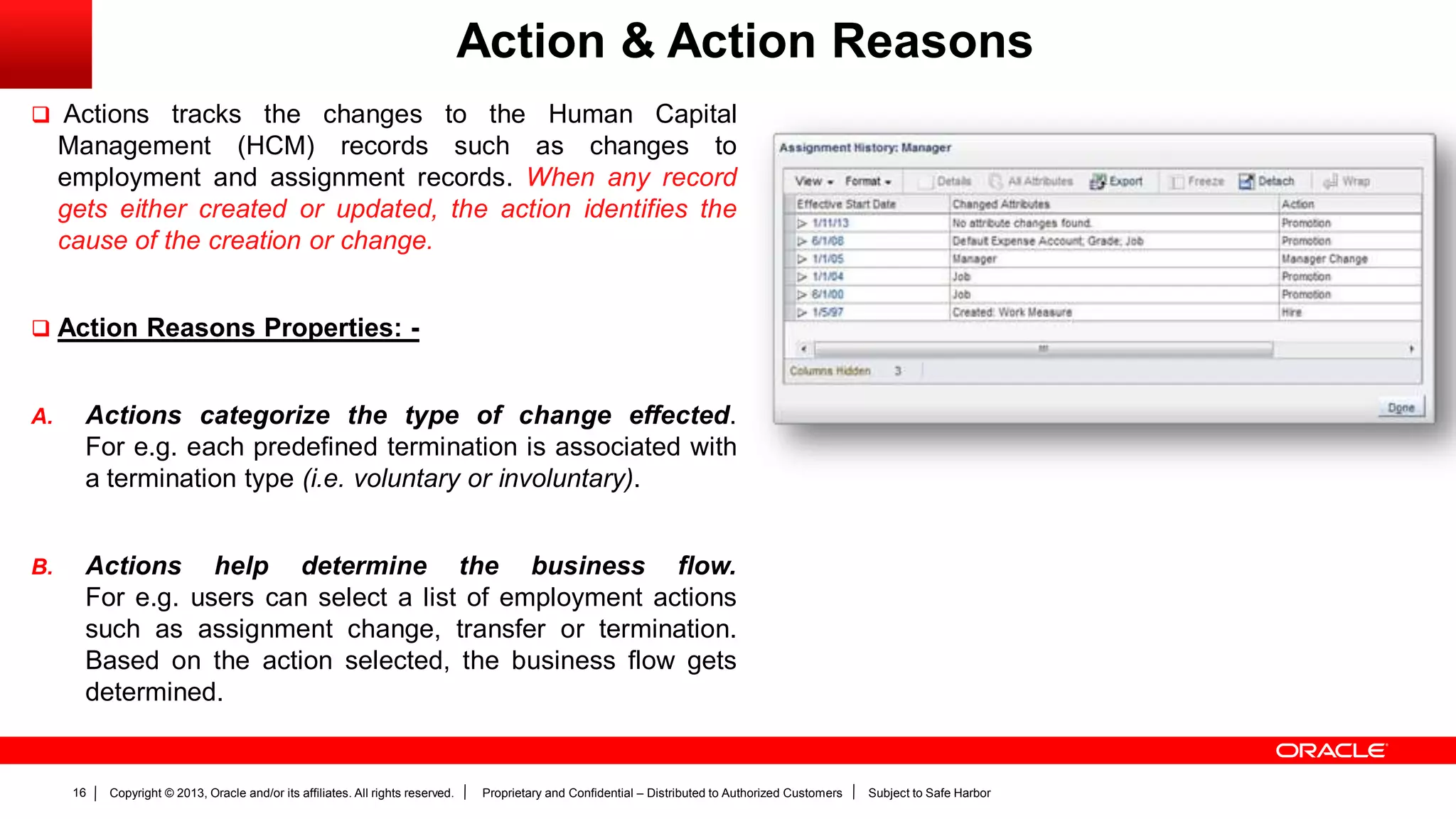 Copyright © 2013, Oracle and/or its affiliates. All rights reserved. Proprietary and Confidential – Distributed to Authorized Customers Subject to Safe Harbor16
Action & Action Reasons
 Actions tracks the changes to the Human Capital
Management (HCM) records such as changes to
employment and assignment records. When any record
gets either created or updated, the action identifies the
cause of the creation or change.
 Action Reasons Properties: -
A. Actions categorize the type of change effected.
For e.g. each predefined termination is associated with
a termination type (i.e. voluntary or involuntary).
B. Actions help determine the business flow.
For e.g. users can select a list of employment actions
such as assignment change, transfer or termination.
Based on the action selected, the business flow gets
determined.
 