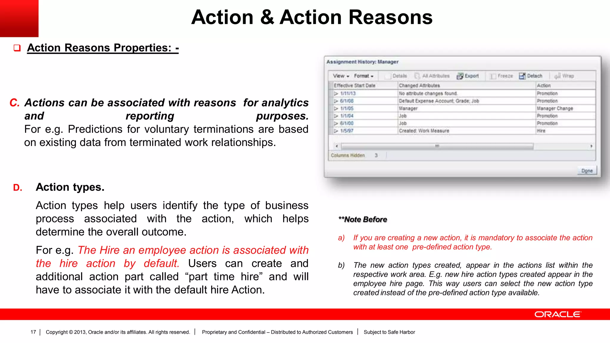 Copyright © 2013, Oracle and/or its affiliates. All rights reserved. Proprietary and Confidential – Distributed to Authorized Customers Subject to Safe Harbor17
Action & Action Reasons
 Action Reasons Properties: -
C. Actions can be associated with reasons for analytics
and reporting purposes.
For e.g. Predictions for voluntary terminations are based
on existing data from terminated work relationships.
D. Action types.
Action types help users identify the type of business
process associated with the action, which helps
determine the overall outcome.
For e.g. The Hire an employee action is associated with
the hire action by default. Users can create and
additional action part called “part time hire” and will
have to associate it with the default hire Action.
**Note Before
a) If you are creating a new action, it is mandatory to associate the action
with at least one pre-defined action type.
b) The new action types created, appear in the actions list within the
respective work area. E.g. new hire action types created appear in the
employee hire page. This way users can select the new action type
created instead of the pre-defined action type available.
 