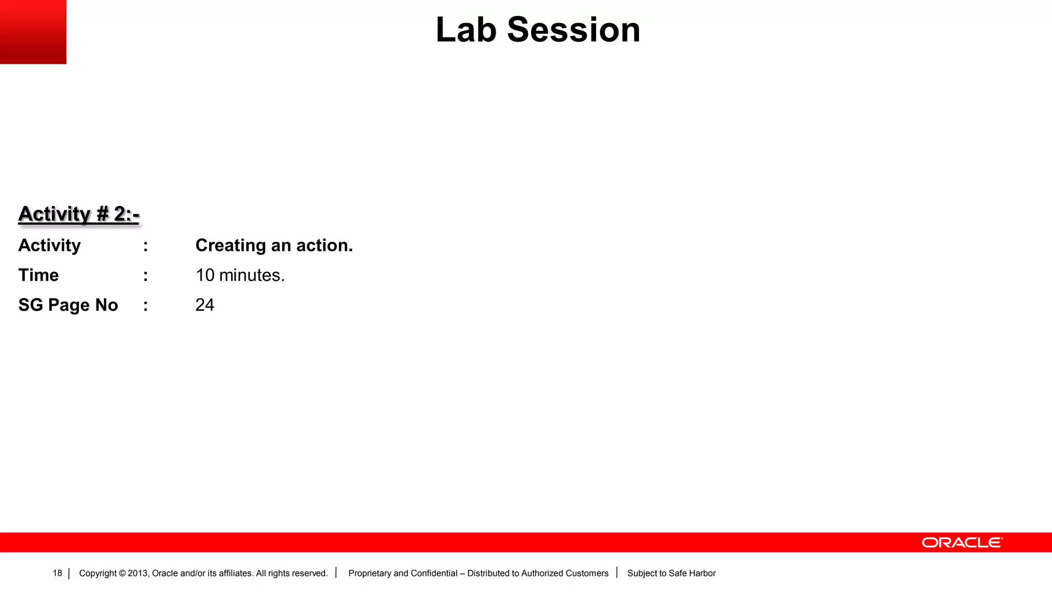 Copyright © 2013, Oracle and/or its affiliates. All rights reserved. Proprietary and Confidential – Distributed to Authorized Customers Subject to Safe Harbor18
Activity # 2:-
Activity : Creating an action.
Time : 10 minutes.
SG Page No : 24
Lab Session
 