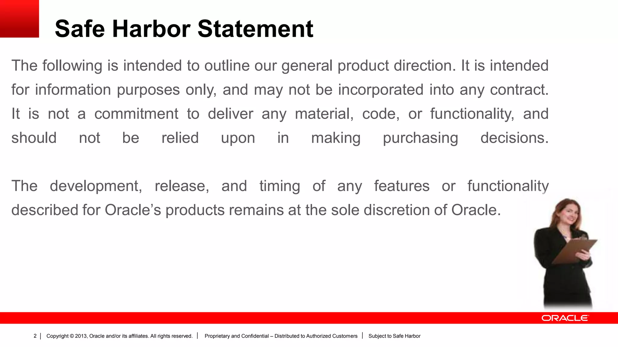 Copyright © 2013, Oracle and/or its affiliates. All rights reserved. Proprietary and Confidential – Distributed to Authorized Customers Subject to Safe Harbor2
The following is intended to outline our general product direction. It is intended
for information purposes only, and may not be incorporated into any contract.
It is not a commitment to deliver any material, code, or functionality, and
should not be relied upon in making purchasing decisions.
The development, release, and timing of any features or functionality
described for Oracle’s products remains at the sole discretion of Oracle.
Safe Harbor Statement
 