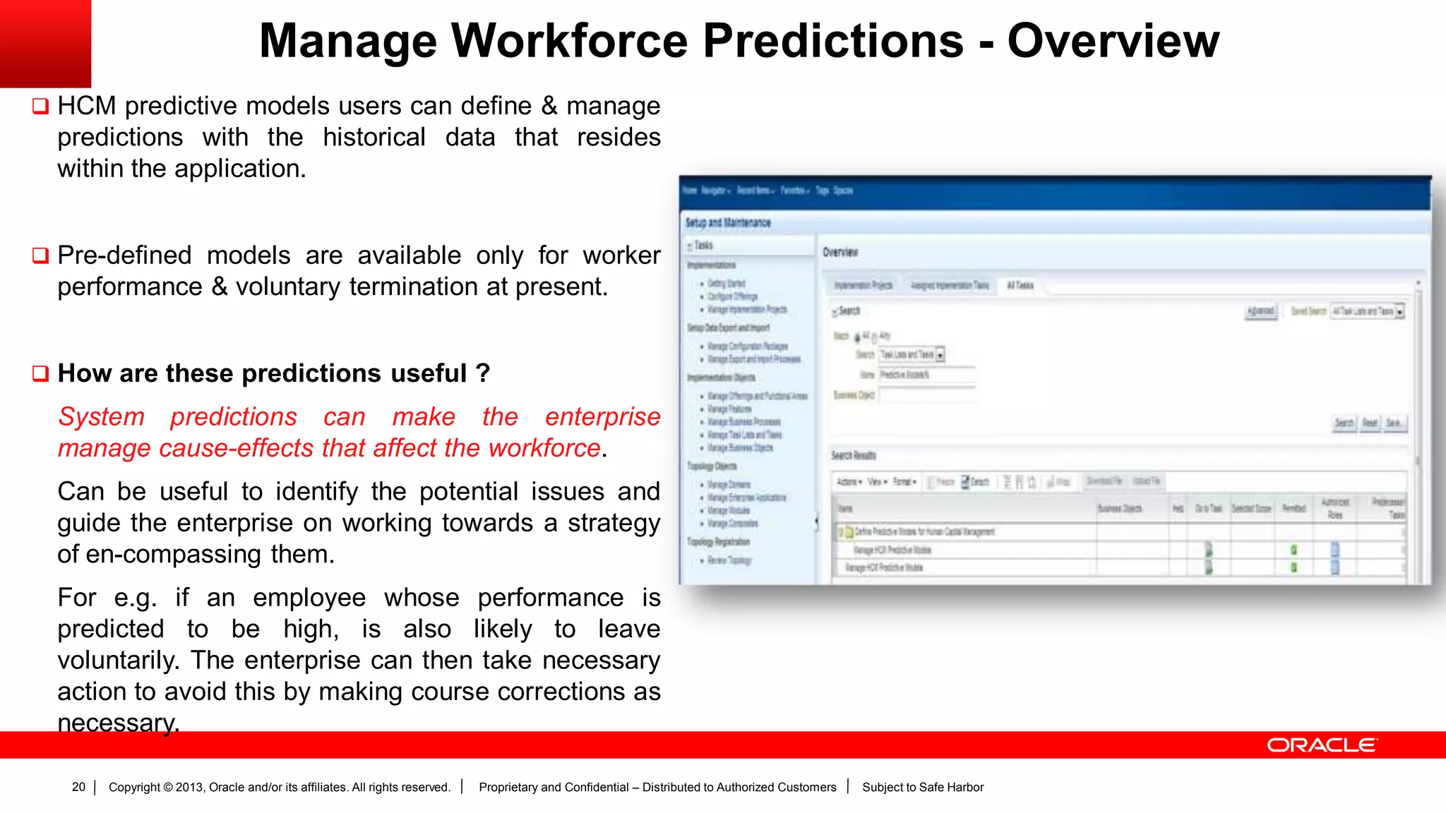 Copyright © 2013, Oracle and/or its affiliates. All rights reserved. Proprietary and Confidential – Distributed to Authorized Customers Subject to Safe Harbor20
Manage Workforce Predictions - Overview
 HCM predictive models users can define & manage
predictions with the historical data that resides
within the application.
 Pre-defined models are available only for worker
performance & voluntary termination at present.
 How are these predictions useful ?
System predictions can make the enterprise
manage cause-effects that affect the workforce.
Can be useful to identify the potential issues and
guide the enterprise on working towards a strategy
of en-compassing them.
For e.g. if an employee whose performance is
predicted to be high, is also likely to leave
voluntarily. The enterprise can then take necessary
action to avoid this by making course corrections as
necessary.
 