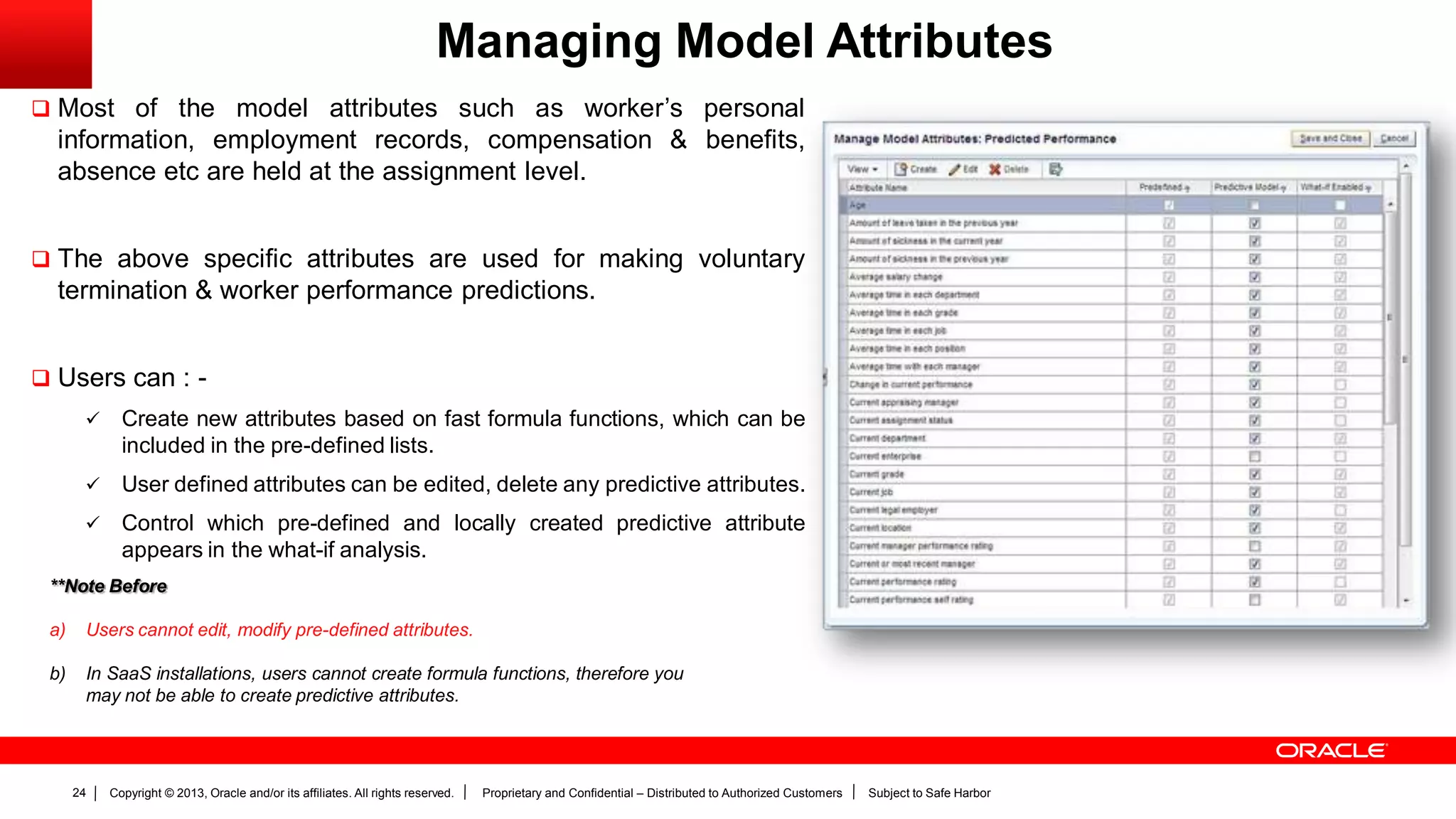 Copyright © 2013, Oracle and/or its affiliates. All rights reserved. Proprietary and Confidential – Distributed to Authorized Customers Subject to Safe Harbor24
Managing Model Attributes
 Most of the model attributes such as worker’s personal
information, employment records, compensation & benefits,
absence etc are held at the assignment level.
 The above specific attributes are used for making voluntary
termination & worker performance predictions.
 Users can : -
 Create new attributes based on fast formula functions, which can be
included in the pre-defined lists.
 User defined attributes can be edited, delete any predictive attributes.
 Control which pre-defined and locally created predictive attribute
appears in the what-if analysis.
**Note Before
a) Users cannot edit, modify pre-defined attributes.
b) In SaaS installations, users cannot create formula functions, therefore you
may not be able to create predictive attributes.
 
