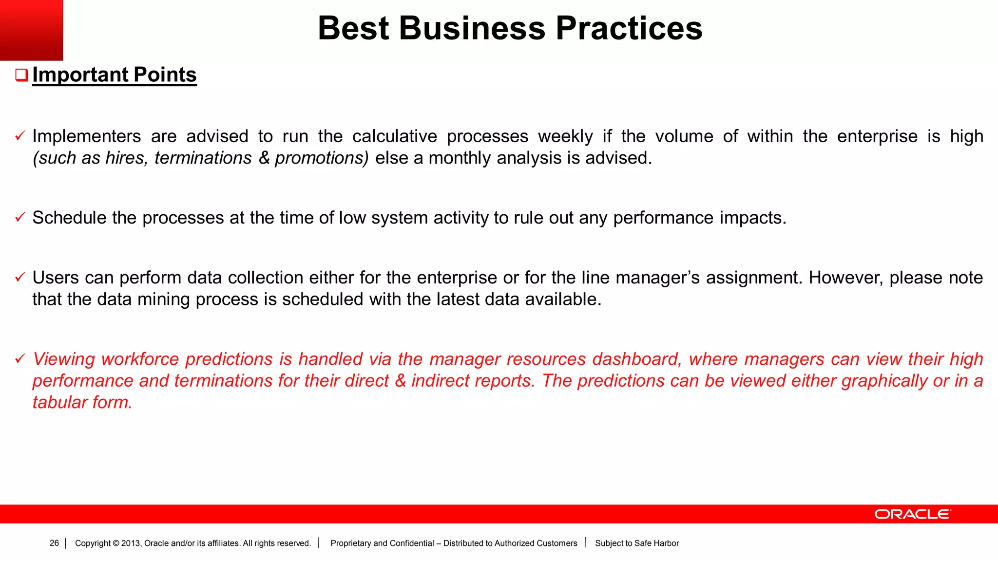 Copyright © 2013, Oracle and/or its affiliates. All rights reserved. Proprietary and Confidential – Distributed to Authorized Customers Subject to Safe Harbor26
Best Business Practices
Important Points
 Implementers are advised to run the calculative processes weekly if the volume of within the enterprise is high
(such as hires, terminations & promotions) else a monthly analysis is advised.
 Schedule the processes at the time of low system activity to rule out any performance impacts.
 Users can perform data collection either for the enterprise or for the line manager’s assignment. However, please note
that the data mining process is scheduled with the latest data available.
 Viewing workforce predictions is handled via the manager resources dashboard, where managers can view their high
performance and terminations for their direct & indirect reports. The predictions can be viewed either graphically or in a
tabular form.
 