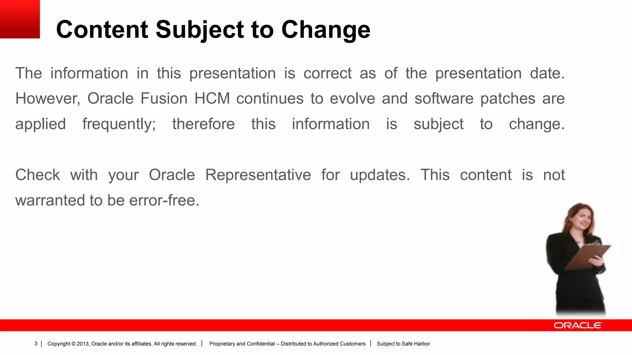 Copyright © 2013, Oracle and/or its affiliates. All rights reserved. Proprietary and Confidential – Distributed to Authorized Customers Subject to Safe Harbor3
The information in this presentation is correct as of the presentation date.
However, Oracle Fusion HCM continues to evolve and software patches are
applied frequently; therefore this information is subject to change.
Check with your Oracle Representative for updates. This content is not
warranted to be error-free.
Content Subject to Change
 