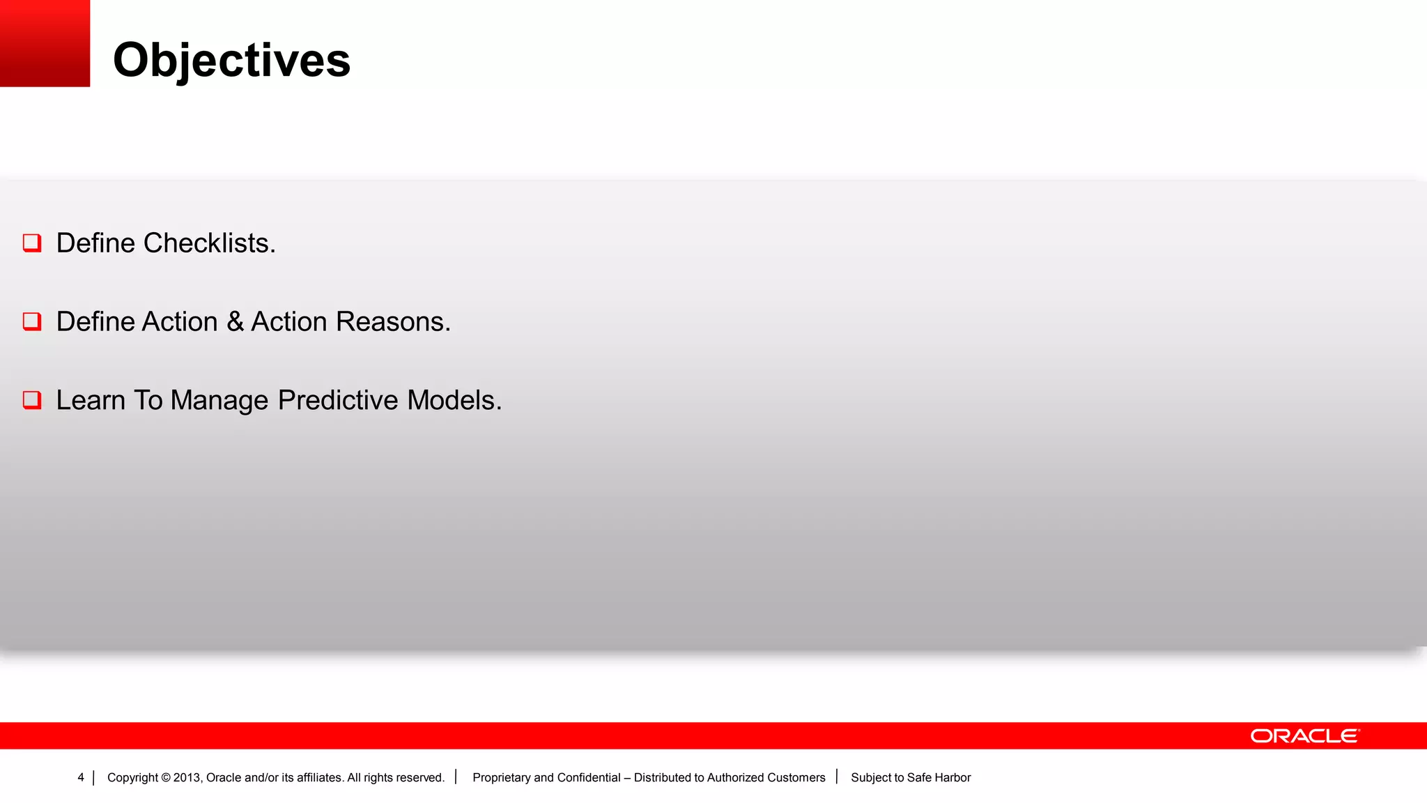 Copyright © 2013, Oracle and/or its affiliates. All rights reserved. Proprietary and Confidential – Distributed to Authorized Customers Subject to Safe Harbor4
Objectives
 Define Checklists.
 Define Action & Action Reasons.
 Learn To Manage Predictive Models.
 