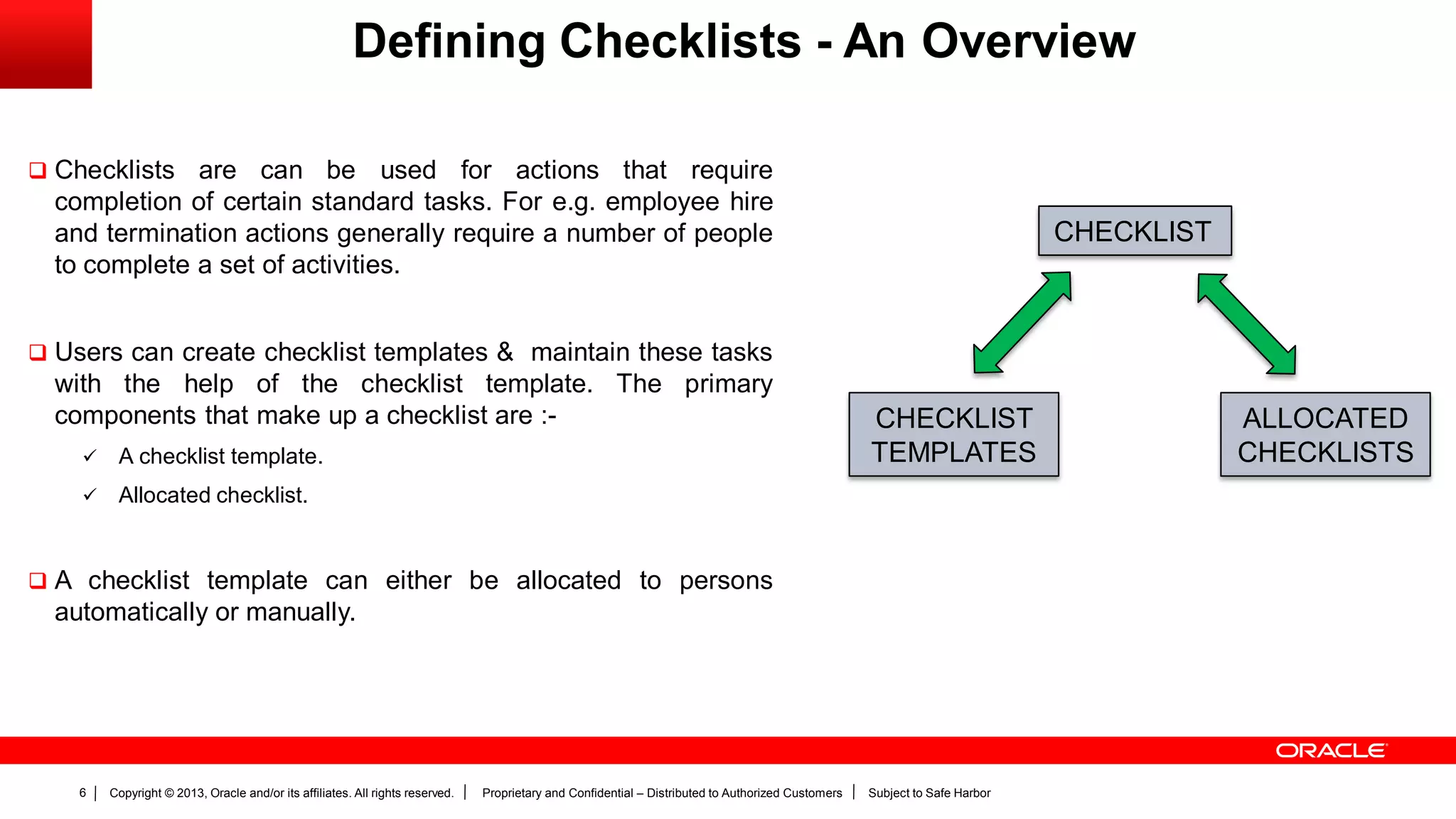 Copyright © 2013, Oracle and/or its affiliates. All rights reserved. Proprietary and Confidential – Distributed to Authorized Customers Subject to Safe Harbor6
Defining Checklists - An Overview
 Checklists are can be used for actions that require
completion of certain standard tasks. For e.g. employee hire
and termination actions generally require a number of people
to complete a set of activities.
 Users can create checklist templates & maintain these tasks
with the help of the checklist template. The primary
components that make up a checklist are :-
 A checklist template.
 Allocated checklist.
 A checklist template can either be allocated to persons
automatically or manually.
CHECKLIST
CHECKLIST
TEMPLATES
ALLOCATED
CHECKLISTS
 