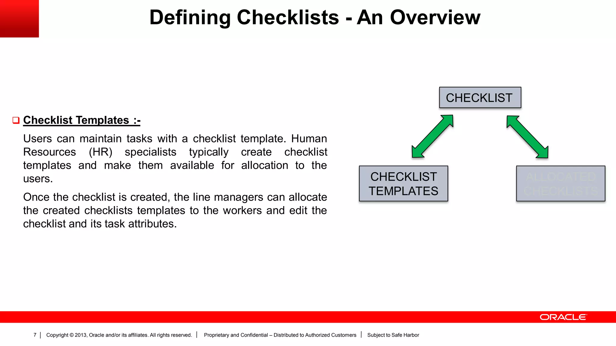 Copyright © 2013, Oracle and/or its affiliates. All rights reserved. Proprietary and Confidential – Distributed to Authorized Customers Subject to Safe Harbor7
Defining Checklists - An Overview
 Checklist Templates :-
Users can maintain tasks with a checklist template. Human
Resources (HR) specialists typically create checklist
templates and make them available for allocation to the
users.
Once the checklist is created, the line managers can allocate
the created checklists templates to the workers and edit the
checklist and its task attributes.
CHECKLIST
CHECKLIST
TEMPLATES
ALLOCATED
CHECKLISTS
 