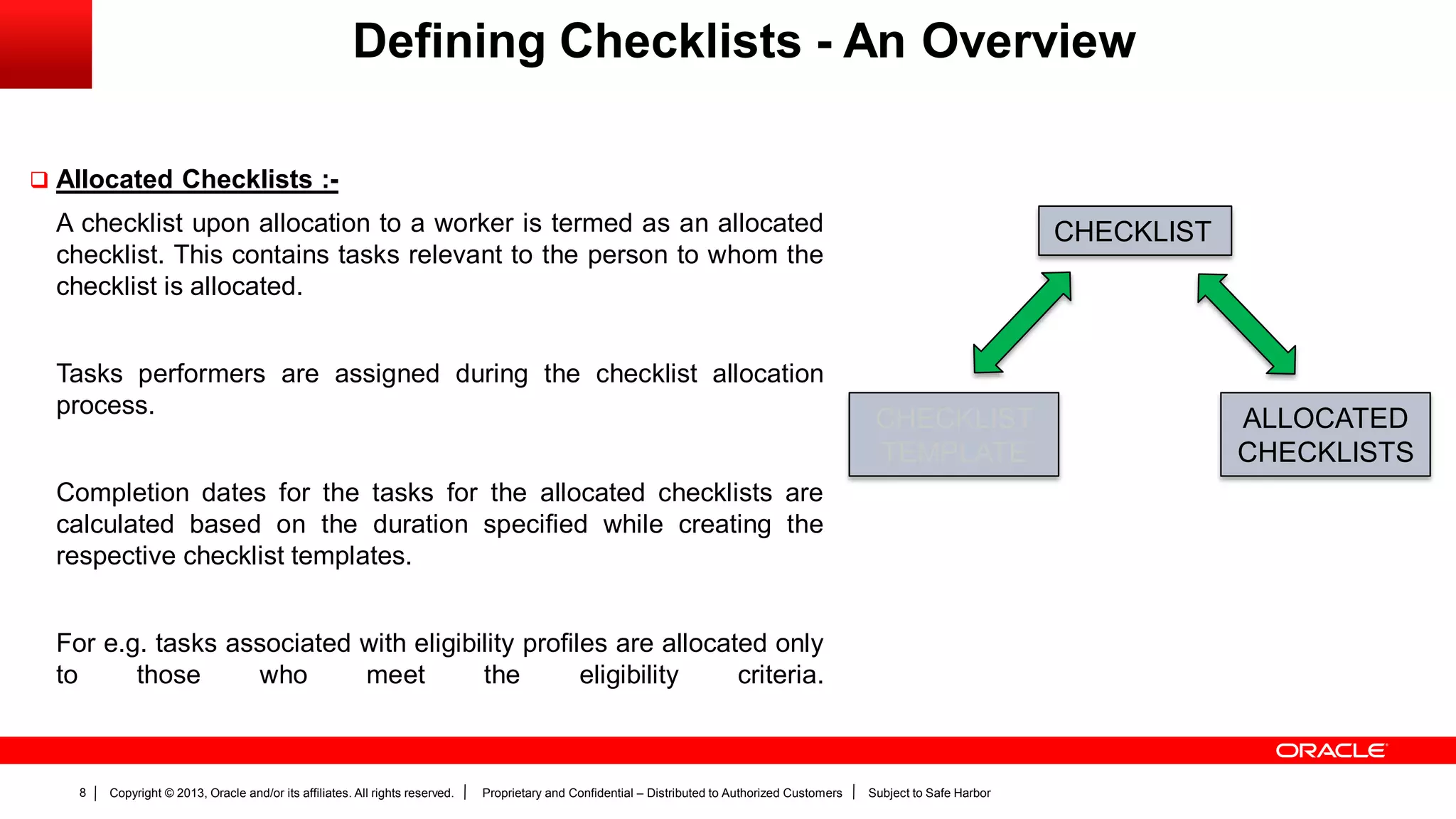Copyright © 2013, Oracle and/or its affiliates. All rights reserved. Proprietary and Confidential – Distributed to Authorized Customers Subject to Safe Harbor8
Defining Checklists - An Overview
 Allocated Checklists :-
A checklist upon allocation to a worker is termed as an allocated
checklist. This contains tasks relevant to the person to whom the
checklist is allocated.
Tasks performers are assigned during the checklist allocation
process.
Completion dates for the tasks for the allocated checklists are
calculated based on the duration specified while creating the
respective checklist templates.
For e.g. tasks associated with eligibility profiles are allocated only
to those who meet the eligibility criteria.
CHECKLIST
CHECKLIST
TEMPLATE
ALLOCATED
CHECKLISTS
 