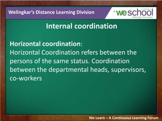 Welingkar’s Distance Learning Division
Internal coordination
Horizontal coordination:
Horizontal Coordination refers between the
persons of the same status. Coordination
between the departmental heads, supervisors,
co-workers
We Learn – A Continuous Learning Forum
 