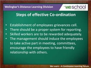 Welingkar’s Distance Learning Division
Steps of effective Co-ordination
• Establishment of employees grievances cell.
• There should be a proper system for reporting.
• Skilled workers are to be rewarded adequately.
• The management should induce the employees
to take active part in meeting, committees,
encourage the employees to have friendly
relationship with others.
We Learn – A Continuous Learning Forum
 