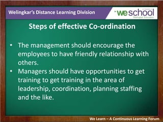 Welingkar’s Distance Learning Division
Steps of effective Co-ordination
• The management should encourage the
employees to have friendly relationship with
others.
• Managers should have opportunities to get
training to get training in the area of
leadership, coordination, planning staffing
and the like.
We Learn – A Continuous Learning Forum
 