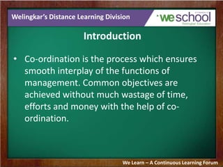 Welingkar’s Distance Learning Division
Introduction
• Co-ordination is the process which ensures
smooth interplay of the functions of
management. Common objectives are
achieved without much wastage of time,
efforts and money with the help of co-
ordination.
We Learn – A Continuous Learning Forum
 