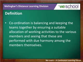 Welingkar’s Distance Learning Division
Definition
• Co-ordination is balancing and keeping the
teams together by ensuring a suitable
allocation of working activities to the various
members and seeing that these are
performed with due harmony among the
members themselves.
We Learn – A Continuous Learning Forum
 