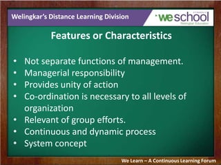 Welingkar’s Distance Learning Division
Features or Characteristics
• Not separate functions of management.
• Managerial responsibility
• Provides unity of action
• Co-ordination is necessary to all levels of
organization
• Relevant of group efforts.
• Continuous and dynamic process
• System concept
We Learn – A Continuous Learning Forum
 