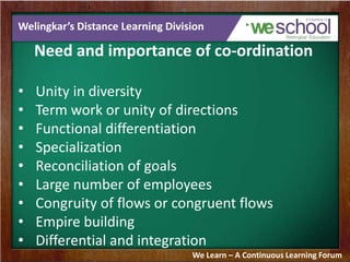 Welingkar’s Distance Learning Division
Need and importance of co-ordination
• Unity in diversity
• Term work or unity of directions
• Functional differentiation
• Specialization
• Reconciliation of goals
• Large number of employees
• Congruity of flows or congruent flows
• Empire building
• Differential and integration
We Learn – A Continuous Learning Forum
 