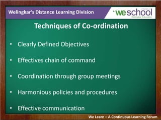 Welingkar’s Distance Learning Division
Techniques of Co-ordination
• Clearly Defined Objectives
• Effectives chain of command
• Coordination through group meetings
• Harmonious policies and procedures
• Effective communication
We Learn – A Continuous Learning Forum
 