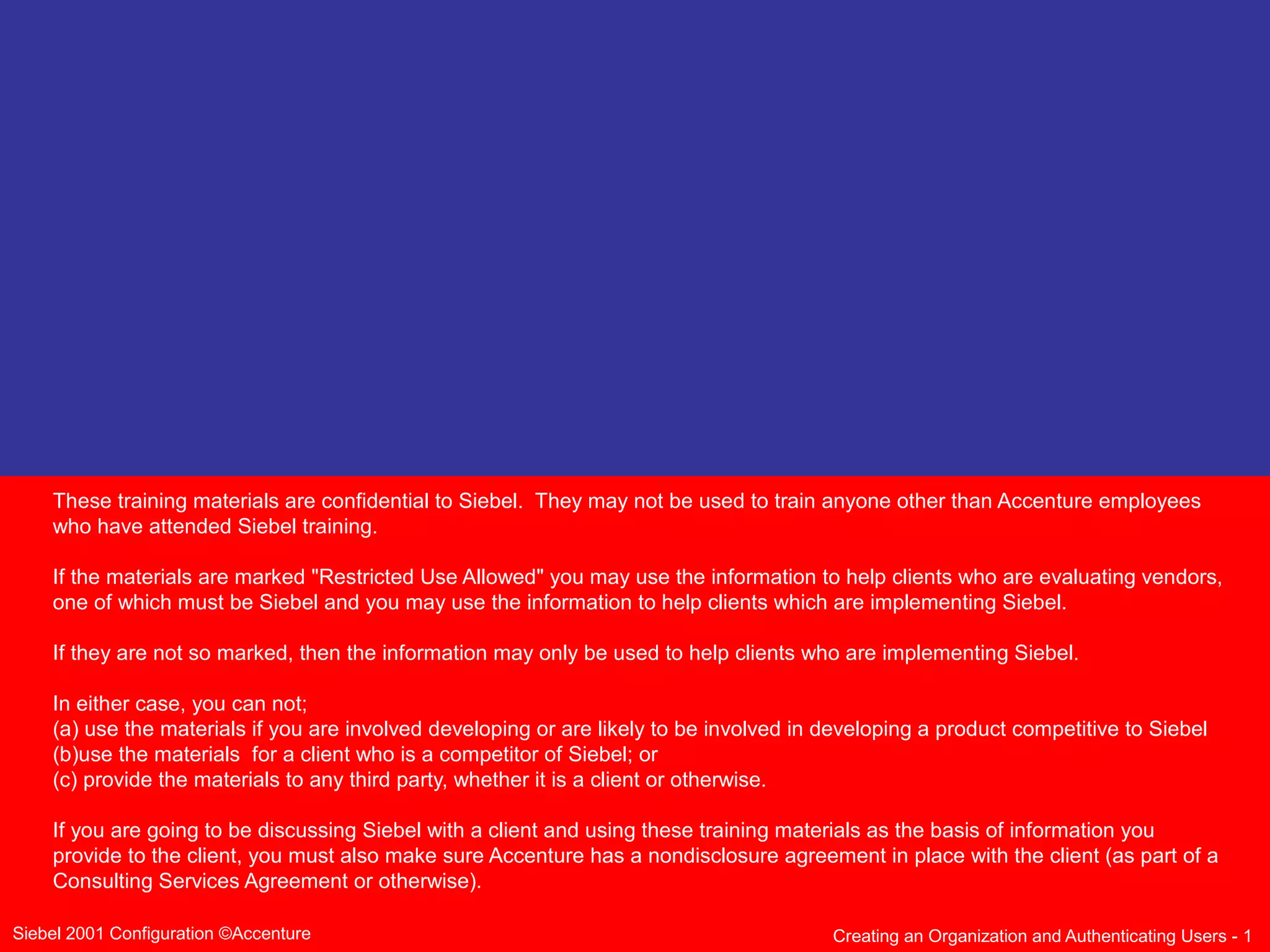 These training materials are confidential to Siebel. They may not be used to train anyone other than Accenture employees
who have attended Siebel training.
If the materials are marked "Restricted Use Allowed" you may use the information to help clients who are evaluating vendors,
one of which must be Siebel and you may use the information to help clients which are implementing Siebel.
If they are not so marked, then the information may only be used to help clients who are implementing Siebel.
In either case, you can not;
(a) use the materials if you are involved developing or are likely to be involved in developing a product competitive to Siebel
(b)use the materials for a client who is a competitor of Siebel; or
(c) provide the materials to any third party, whether it is a client or otherwise.
If you are going to be discussing Siebel with a client and using these training materials as the basis of information you
provide to the client, you must also make sure Accenture has a nondisclosure agreement in place with the client (as part of a
Consulting Services Agreement or otherwise).
Siebel 2001 Configuration ©Accenture

Creating an Organization and Authenticating Users - 1

 