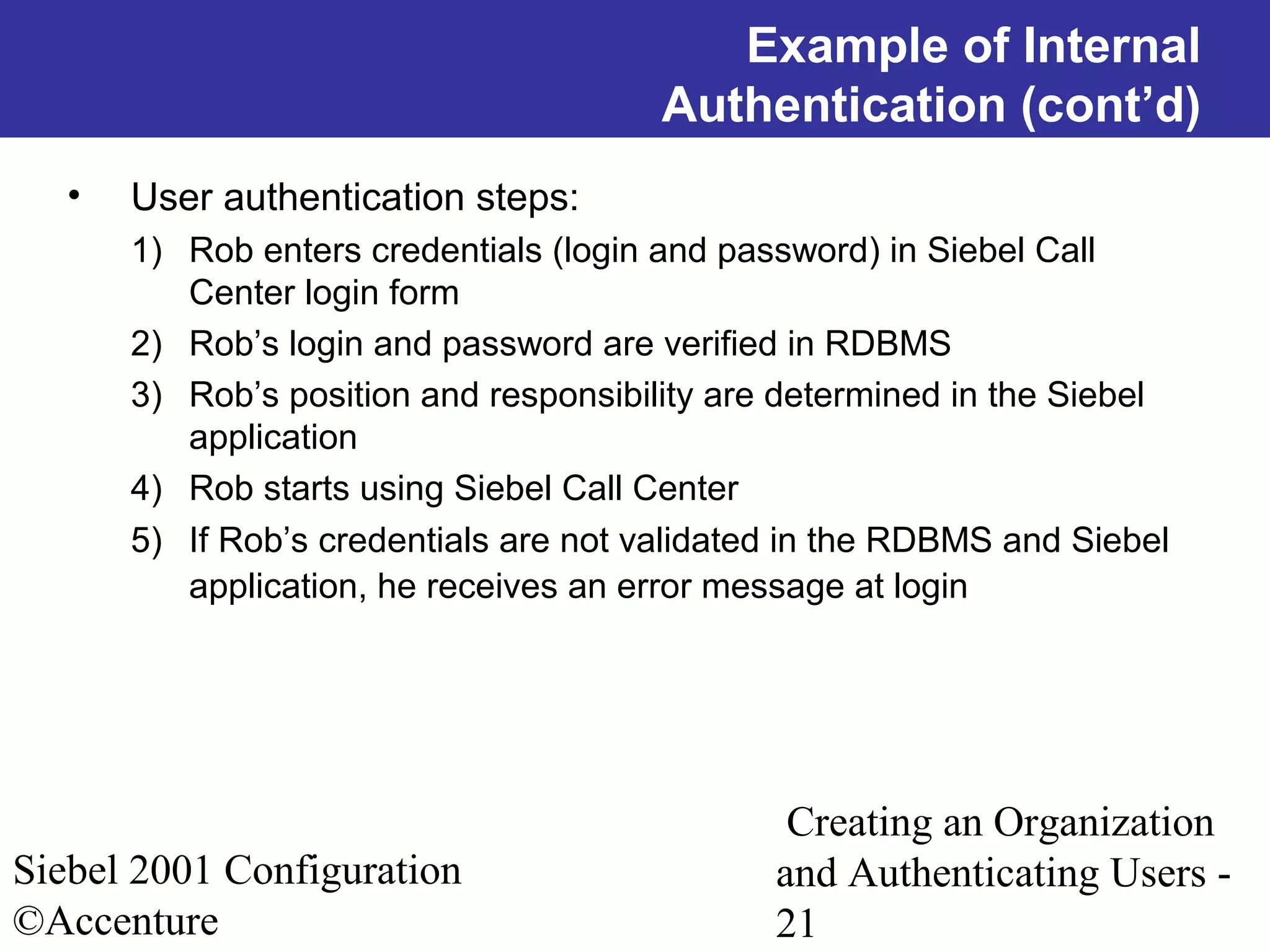 Example of Internal
Authentication (cont’d)
•

User authentication steps:
1) Rob enters credentials (login and password) in Siebel Call
Center login form
2) Rob’s login and password are verified in RDBMS
3) Rob’s position and responsibility are determined in the Siebel
application
4) Rob starts using Siebel Call Center
5) If Rob’s credentials are not validated in the RDBMS and Siebel
application, he receives an error message at login

Siebel 2001 Configuration
©Accenture

Creating an Organization
and Authenticating Users 21

 